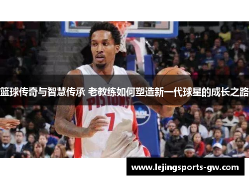 篮球传奇与智慧传承 老教练如何塑造新一代球星的成长之路