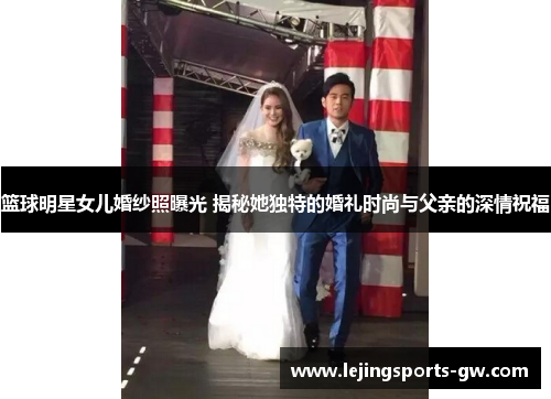 篮球明星女儿婚纱照曝光 揭秘她独特的婚礼时尚与父亲的深情祝福