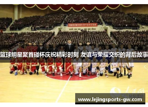篮球明星聚首碰杯庆祝精彩时刻 友谊与荣耀交织的背后故事
