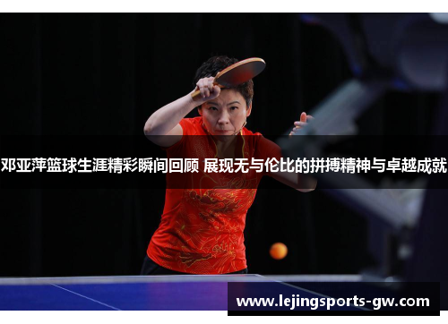 邓亚萍篮球生涯精彩瞬间回顾 展现无与伦比的拼搏精神与卓越成就